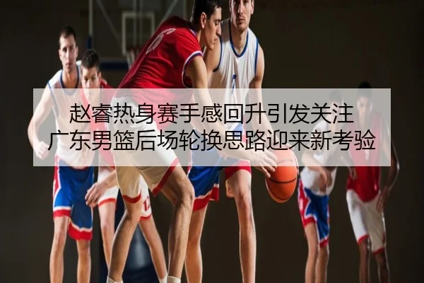 赵睿热身赛手感回升引发关注 广东男篮后场轮换思路迎来新考验