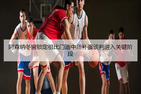 阿森纳冬窗锁定祖比门迪中场补强谈判进入关键阶段