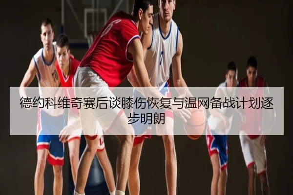 德约科维奇赛后谈膝伤恢复与温网备战计划逐步明朗