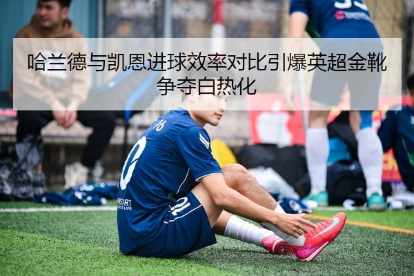 哈兰德与凯恩进球效率对比引爆英超金靴争夺白热化