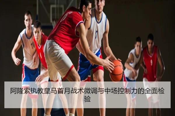 阿隆索执教皇马首月战术微调与中场控制力的全面检验