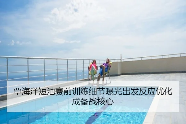 覃海洋短池赛前训练细节曝光出发反应优化成备战核心