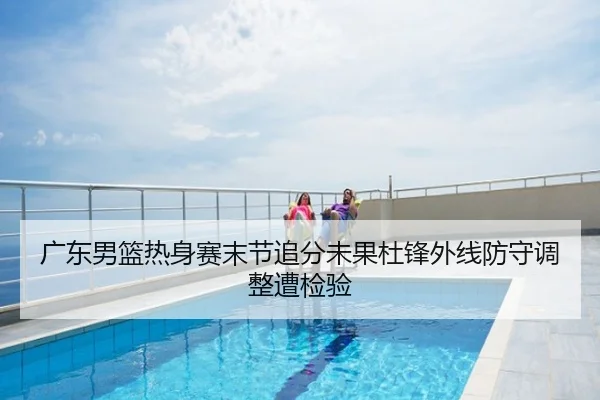 广东男篮热身赛末节追分未果杜锋外线防守调整遭检验