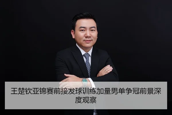 王楚钦亚锦赛前接发球训练加量男单争冠前景深度观察
