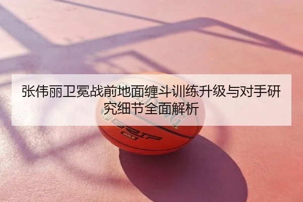 张伟丽卫冕战前地面缠斗训练升级与对手研究细节全面解析