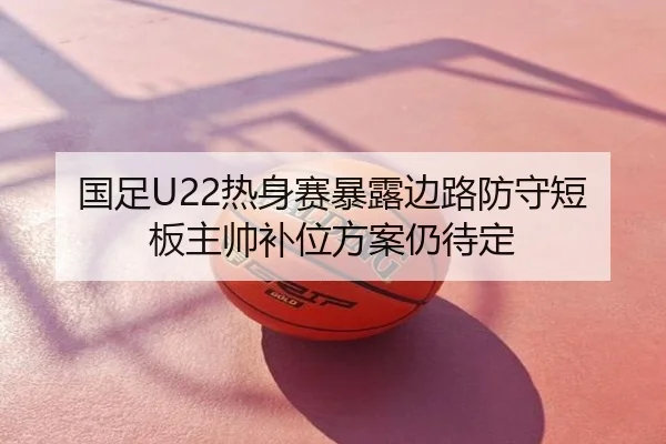 国足U22热身赛暴露边路防守短板主帅补位方案仍待定